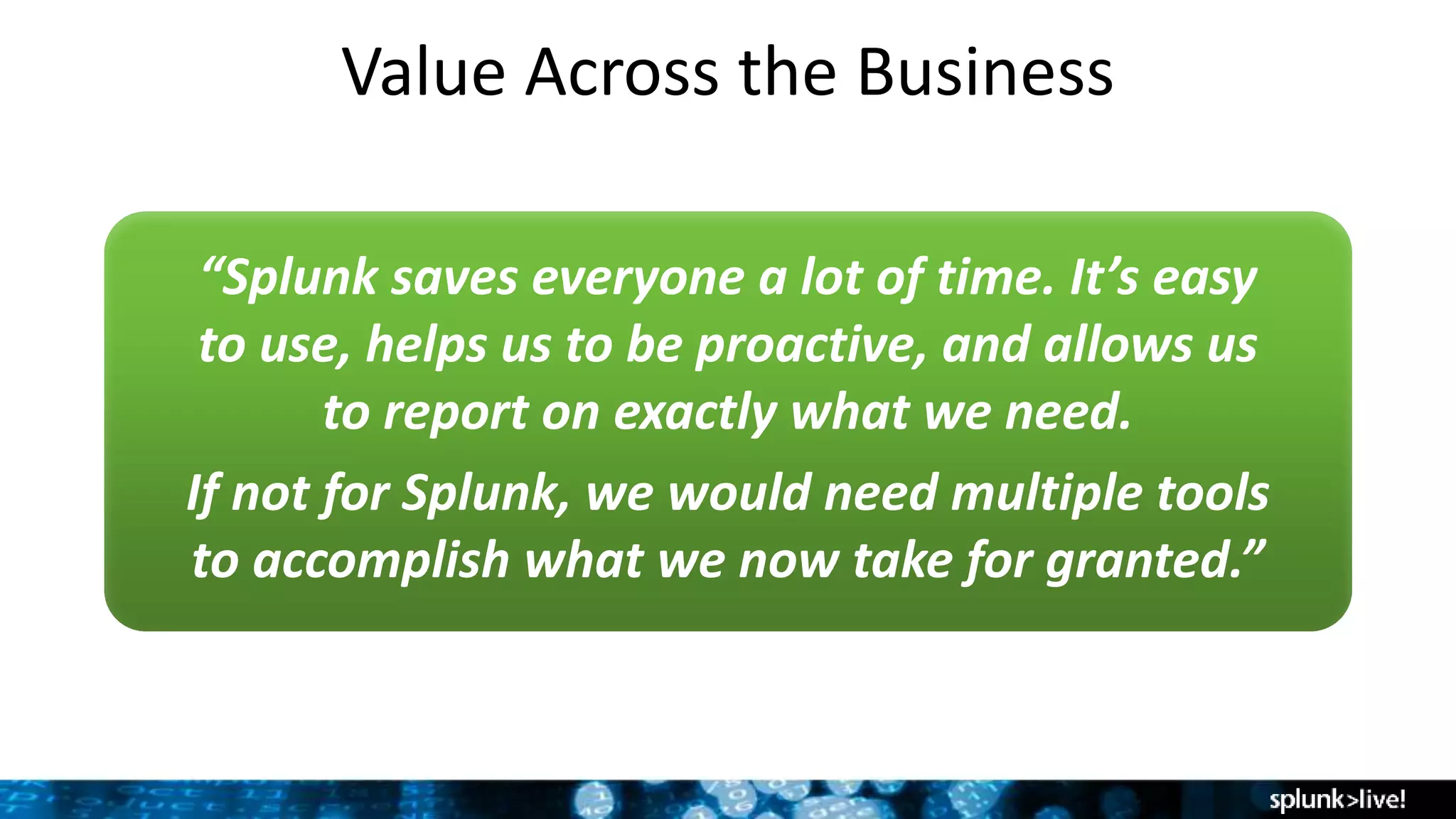 Value Across the Business
“Splunk saves everyone a lot of time. It’s easy
to use, helps us to be proactive, and allows us
to report on exactly what we need.
If not for Splunk, we would need multiple tools
to accomplish what we now take for granted.”
 