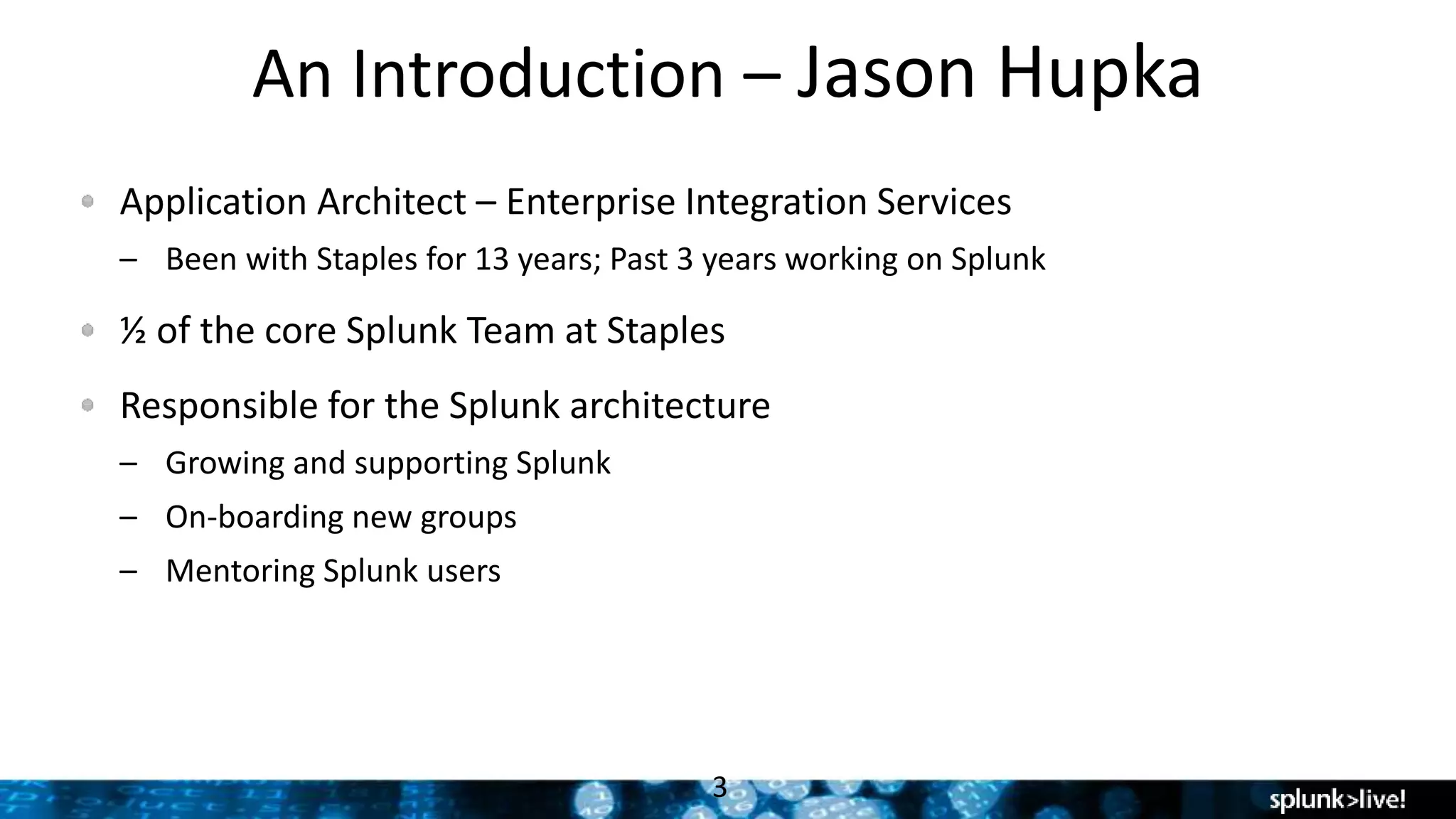 An Introduction – Jason Hupka
Application Architect – Enterprise Integration Services
– Been with Staples for 13 years; Past 3 years working on Splunk
½ of the core Splunk Team at Staples
Responsible for the Splunk architecture
– Growing and supporting Splunk
– On-boarding new groups
– Mentoring Splunk users
3
 