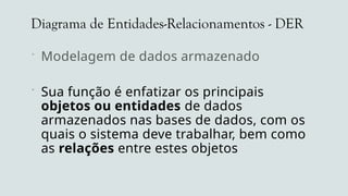 Diagrama de Entidades-Relacionamentos - DER
 Modelagem de dados armazenados
 Sua função é enfatizar os principais
objetos ou entidades de dados
armazenados nas bases de dados, com os
quais o sistema deve trabalhar, bem como
as relações entre estes objetos
 
