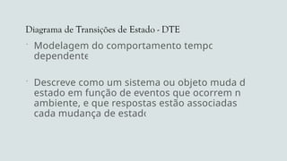 Diagrama de Transições de Estado - DTE
 Modelagem do comportamento tempo-
dependente
 Descreve como um sistema ou objeto muda de
estado em função de eventos que ocorrem no
ambiente, e que respostas estão associadas a
cada mudança de estado
 