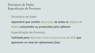 Dicionário de Dados
Especificação de Processos
 Dicionário de Dados
repositório que contém descrições de todos os objetos de
dados consumidos ou produzidos pelo software
 Especificação de Processos
utilizada para descrever todos os processos do DFD que
aparecem no nível de refinamento final
 