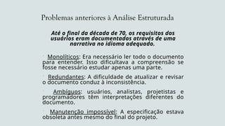 Problemas anteriores à Análise Estruturada
Até o final da década de 70, os requisitos dos
usuários eram documentados através de uma
narrativa no idioma adequado.
 Monolíticos: Era necessário ler todo o documento
para entender. Isso dificultava a compreensão se
fosse necessário estudar apenas uma parte.
 Redundantes: A dificuldade de atualizar e revisar
o documento conduz à inconsistência.
 Ambíguos: usuários, analistas, projetistas e
programadores têm interpretações diferentes do
documento.
 Manutenção impossível: A especificação estava
obsoleta antes mesmo do final do projeto.
 
