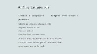 Análise Estruturada
 Enfatiza a perspectiva das funções, com ênfase nos
processos
 Utiliza as seguintes ferramentas:
Diagrama de Fluxo de Dados
Dicionário de Dados
Especificação da Lógica de Processos
 A análise estruturada clássica não modela o
comportamento temporal, nem complexos
relacionamentos de dados
 
