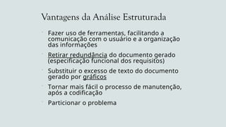 Vantagens da Análise Estruturada
 Fazer uso de ferramentas, facilitando a
comunicação com o usuário e a organização
das informações
 Retirar redundância do documento gerado
(especificação funcional dos requisitos)
 Substituir o excesso de texto do documento
gerado por gráficos
 Tornar mais fácil o processo de manutenção,
após a codificação
 Particionar o problema
 