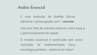 Análise Essencial
 É uma evolução da Análise Estruturada por
adicionar a preocupação com o controle
 Usa uma lista de eventos externos como base para
o particionamento do sistema
 O modelo essencial é construído sem considerar
restrições de implementação (assume uma
tecnologia perfeita) – essência do sistema
 