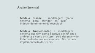 Análise Essencial
 Modelo Essencial: modelagem global do
sistema para atender as suas funções
independentemente da tecnologia
 Modelo Implementação: modelagem do
sistema que tem como objetivo definir em que
ambiente e como o sistema será desenvolvido.
É derivado do modelo essencial. Diz respeito a
implementação do sistema.
 