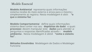 Modelo Essencial
 Modelo Ambiental: representa quais informações o
sistema recebe do meio externo e envia para o mesmo ou
simplesmente as registra. Nesta modelagem é obtido “o
que o sistema faz”.
 Modelo Comportamental: define quais informações o
sistema deve conter nos seus depósitos de dados e quais
processos devem manipular estes dados para atender as
perguntas e respostas identificadas através do modelo
ambiental. Nesta modelagem é obtido “como o sistema
faz”.
 Métodos Envolvidos: Modelagem de Dados e Modelagem
Funcional
 