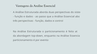 Vantagens da Análise Essencial
 A Análise Estruturada aborda duas perspectivas do sistema
- função e dados - ao passo que a Análise Essencial aborda
três perspectivas - função, dados e controle.
 Na Análise Estruturada o particionamento é feito através
da abordagem top-down, enquanto na Análise Essencial, o
particionamento é por eventos.
 