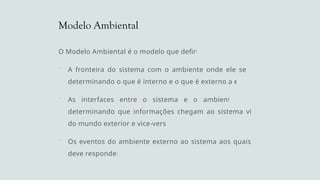 Modelo Ambiental
O Modelo Ambiental é o modelo que define:
 A fronteira do sistema com o ambiente onde ele se situa,
determinando o que é interno e o que é externo a ele.
 As interfaces entre o sistema e o ambiente externo,
determinando que informações chegam ao sistema vindas
do mundo exterior e vice-versa.
 Os eventos do ambiente externo ao sistema aos quais este
deve responder.
 