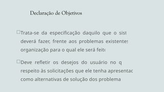Declaração de Objetivos
Trata-se da especificação daquilo que o sistema
deverá fazer, frente aos problemas existentes na
organização para o qual ele será feito.
Deve refletir os desejos do usuário no que diz
respeito às solicitações que ele tenha apresentado
como alternativas de solução dos problemas.
 