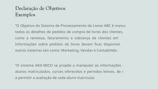 Declaração de Objetivos
Exemplos
 “O Objetivo do Sistema de Processamento de Livros ABC é manusear
todos os detalhes de pedidos de compra de livros dos clientes, bem
como a remessa, faturamento e cobrança de clientes em atraso.
Informações sobre pedidos de livros devem ficar disponíveis para
outros sistemas tais como: Marketing, Vendas e Contabilidade.”
 “O sistema AKD-MICO se propõe a manipular as informações sobre
alunos matriculados, cursos oferecidos e períodos letivos, de modo
a permitir a avaliação de cada aluno matriculado”
 
