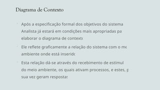 Diagrama de Contexto
 Após a especificação formal dos objetivos do sistema, o
Analista já estará em condições mais apropriadas para
elaborar o diagrama de contexto.
 Ele reflete graficamente a relação do sistema com o meio
ambiente onde está inserido.
 Esta relação dá-se através do recebimento de estímulos
do meio ambiente, os quais ativam processos, e estes, por
sua vez geram respostas.
 