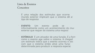 Lista de Eventos
Conceitos
 É uma relação dos estímulos que ocorrendo no
mundo exterior implicam que o sistema dê algum
tipo de resposta.
 EVENTO: Um evento pode ser definido
informalmente como um acontecimento do mundo
exterior que requer do sistema uma resposta.
 ESTÍMULO: É um ativador de uma função. É a forma
como o evento age sobre o sistema. A chegada de
um estímulo indica que o evento ocorreu e isto faz
com que o sistema então ative uma função pré-
determinada para produzir a resposta esperada.
 