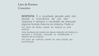 Lista de Eventos
Conceitos
 RESPOSTA: É o resultado gerado pelo sistema
devido à ocorrência de um evento. Uma
resposta é sempre o resultado da execução de
alguma função interna no sistema. Pode ser:
Um fluxo de dados saindo do sistema p/ uma entidade
externa.
Uma mudança de estado em algum depósito de dados (o que
equivale a inclusão, exclusão ou modificação de algum
registro de um arquivo).
Um fluxo de controle saindo de uma função para ativar
outra função.
 