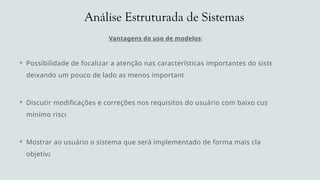 Análise Estruturada de Sistemas
Vantagens do uso de modelos:
 Possibilidade de focalizar a atenção nas características importantes do sistema,
deixando um pouco de lado as menos importantes
 Discutir modificações e correções nos requisitos do usuário com baixo custo e
mínimo risco
 Mostrar ao usuário o sistema que será implementado de forma mais clara e
objetiva
 