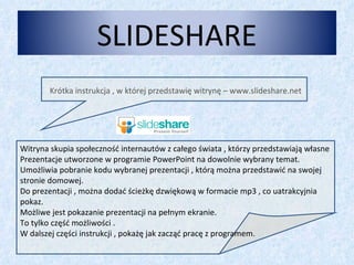 Krótka instrukcja , w której przedstawię witrynę – www.slideshare.net Witryna skupia społeczność internautów z całego świata , którzy przedstawiają własne Prezentacje utworzone w programie PowerPoint na dowolnie wybrany temat. Umożliwia pobranie kodu wybranej prezentacji , którą można przedstawić na swojej stronie domowej. Do prezentacji , można dodać ścieżkę dzwiękową w formacie mp3 , co uatrakcyjnia pokaz. Możliwe jest pokazanie prezentacji na pełnym ekranie. To tylko część możliwości . W dalszej części instrukcji , pokażę jak zacząć pracę z programem. SLIDESHARE 
