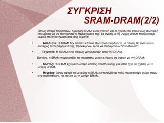 ΣΥΓΚΡΙΣΗ    SRAM-DRAM(2/2) Όπως είπαμε παραπάνω, η μνήμη SRAM, είναι στατική και δε χρειάζεται επομένως εξωτερική επέμβαση για να διατηρήσει τα περιεχόμενά της. Σε σχέση με τη μνήμη DRAM παρουσιάζει μερικά πλεονεκτήματα στα εξής θέματα: Απλότητα : Η SRAM δεν απαιτεί κάποιο εξωτερικό παράγοντα, ο οποίος θα ανανεώνει συνεχώς τα περιεχόμενά της, προκειμένου αυτά να παραμείνουν &quot;αναλλοίωτα&quot;. Ταχύτητα : Η SRAM είναι σαφώς γρηγορότερη από την DRAM. Ωστόσο, η SRAM παρουσιάζει τα παρακάτω μειονεκτήματα σε σχέση με την DRAM: Κόστος:  Η SRAM έχει μεγαλύτερο κόστος αποθήκευσης για κάθε byte σε σχέση με τη μνήμη DRAM.  Μέγεθος : Όσον αφορά το μέγεθος η SRAM καταλαμβάνει πολύ περισσότερο χώρο πάνω στο motherboard, σε σχέση με τη μνήμη DRAM.  