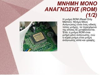 ΜΝΗΜΗ ΜΟΝΟ ΑΝΑΓΝΩΣΗΣ (ROM)(1/2) Η μνήμη ROM (Read Only Memory- Μνήμη Μόνο Ανάγνωσης) είναι ένας ειδικός τύπος μνήμης, τα περιεχόμενα της οποίας δε μεταβάλλονται. Έτσι, η μνήμη ROM είναι μνήμη μόνο ανάγνωσης, ενώ η κύρια μνήμη είναι μνήμη ανάγνωσης αλλά και γραφής.  