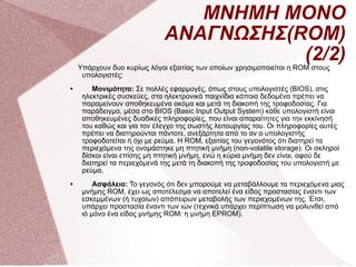 ΜΝΗΜΗ ΜΟΝΟ ΑΝΑΓΝΩΣΗΣ(ROM)(2/2) Υπάρχουν δυο κυρίως λόγοι εξαιτίας των οποίων χρησιμοποιείται η ROM στους υπολογιστές: Μονιμότητα:  Σε πολλές εφαρμογές, όπως στους υπολογιστές (BIOS), στις ηλεκτρικές συσκεύες, στα ηλεκτρονικά παιχνίδια κάποια δεδομένα πρέπει να παραμείνουν αποθηκευμένα ακόμα και μετά τη διακοπή της τροφοδοσίας. Για παράδειγμα, μέσα στο BIOS (Basic Input Output System) κάθε υπολογιστή είναι αποθηκευμένες δυαδικές πληροφορίες, που είναι απαραίτητες για την εκκίνησή του καθώς και για τον έλεγχο της σωστής λειτουργίας του. Οι πληροφορίες αυτές πρέπει να διατηρούνται πάντοτε, ανεξάρτητα από το αν ο υπολογιστής τροφοδοτείται ή όχι με ρεύμα. Η ROM, εξαιτίας του γεγονότος ότι διατηρεί τα περιεχόμενα της ονομάστηκε μη πτητική μνήμη (non-volatile storage). Οι σκληροί δίσκοι είναι επίσης μη πτητική μνήμη, ενώ η κύρια μνήμη δεν είναι, αφού δε διατηρεί τα περιεχόμενά της μετά τη διακοπή της τροφοδοσίας του υπολογιστή με ρεύμα. Ασφάλεια:  Το γεγονός ότι δεν μπορούμε να μεταβάλλουμε τα περιεχόμενα μιας μνήμης ROM, έχει ως αποτέλεσμα να αποτελεί ένα είδος προστασίας έναντι των εσκεμμένων (ή τυχαίων) απόπειρων μεταβολής των περιεχομένων της. Έτσι, υπάρχει προστασία έναντι των ιών (τεχνικά υπάρχει περίπτωση να μολυνθεί από ιό μόνο ένα είδος μνήμης ROM: η μνήμη EPROM).  