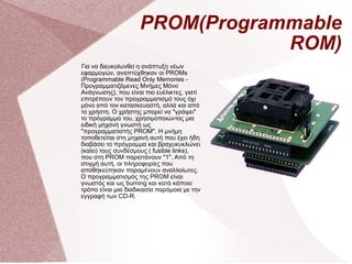 PROM(Programmable ROM) Για να διευκολυνθεί η ανάπτυξη νέων εφαρμογών, αναπτύχθηκαν οι PROΜs (Programmable Read Only Memories - Προγραμματιζόμενες Μνήμες Μόνο Ανάγνωσης), που είναι πιο ευέλικτες, γιατί επιτρέπουν τον προγραμματισμό τους όχι μόνο από τον κατασκευαστή, αλλά και από το χρήστη. Ο χρήστης μπορεί να &quot;γράψει&quot; το πρόγραμμα του, χρησιμοποιώντας μια ειδική μηχανή γνωστή ως &quot;προγραμματιστής PROM&quot;. Η μνήμη τοποθετείται στη μηχανή αυτή που έχει ήδη διαβάσει το πρόγραμμα και βραχυκυκλώνει (καίει) τους συνδέσμους ( fusible links), που στη PROM παριστάνουν &quot;1&quot;. Από τη στιγμή αυτή, οι πληροφορίες που αποθηκεύτηκαν παραμένουν αναλλοίωτες. Ο προγραμματισμός της PROM είναι γνωστός και ως burning και κατά κάποιο τρόπο είναι μια διαδικασία παρόμοια με την εγγραφή των CD-R. 