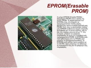 EPROM(Erasable PROM) Η μνήμη EPROM (Erasble PROMs - Διαγράψιμη PROM) είναι η εξέλιξη της απλής PROM. Το χαρακτηριστικό των EPROMs είναι, ότι μπορούν να προγραμματιστούν πολλές φορές, διατηρώντας πάντα τα χαρακτηριστικά μιας PROM. Έτσι, όταν το κρυσταλλικό πλαίσιο μιας EPROM εκτίθεται σε ισχυρή υπεριώδη ακτινοβολία για 15 λεπτά περίπου, όλα τα bits που περιέχει γίνονται ίσα με &quot;1&quot;. Στη συνέχεια, μπορούν να γραφτούν πληροφορίες σε αυτές με τη βοήθεια ενός προγραμματιστή PROM. Οι EPROMs είναι πολύ φθηνότερες από τις PROMs γιατί μπορούν να ξαναχρησιμοποιηθούν. Οι EPROMs κατά κάποιο τρόπο μοιάζουν με τα CD-RW, αφού μπορούμε να σβήσουμε τα περιεχόμενά τους και να γράψουμε νέες πληροφορίες. 