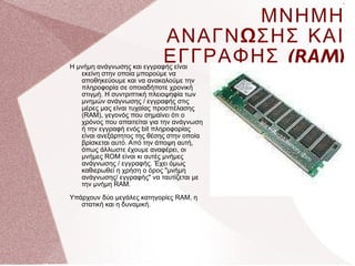 . ΜΝΗΜΗ ΑΝΑΓΝΩΣΗΣ ΚΑΙ ΕΓΓΡΑΦΗΣ  (RAM) Η μνήμη ανάγνωσης και εγγραφής είναι εκείνη στην οποία μπορούμε να αποθηκεύουμε και να ανακαλούμε την πληροφορία σε οποιαδήποτε χρονική στιγμή. Η συντριπτική πλειοψηφία των μνημών ανάγνωσης / εγγραφής στις μέρες μας είναι τυχαίας προσπέλασης (RAM), γεγονός που σημαίνει ότι ο χρόνος που απαιτείται για την ανάγνωση ή την εγγραφή ενός bit πληροφορίας είναι ανεξάρτητος της θέσης στην οποία βρίσκεται αυτό. Από την άποψη αυτή, όπως άλλωστε έχουμε αναφέρει, οι μνήμες ROM είναι κι αυτές μνήμες ανάγνωσης / εγγραφής. Έχει όμως καθιερωθεί η χρήση ο όρος &quot;μνήμη ανάγνωσης/ εγγραφής&quot; να ταυτίζεται με την μνήμη RAM.  Υπάρχουν δύο μεγάλες κατηγορίες RAM, η στατική και η δυναμική. 