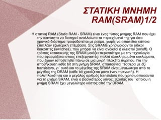 ΣΤΑΤΙΚΗ ΜΝΗΜΗ RAM(SRAM)1/2 Η στατική RAM (Static RAM - SRAM) είναι ένας τύπος μνήμης RAM που έχει την ικανότητα να διατηρεί αναλλοίωτα τα περιεχόμενά της για όσο χρονικό διάστημα τροφοδοτείται με ρεύμα, χωρίς να απαιτείται κάποια επιπλέον εξωτερική επέμβαση. Στις SRAMs χρησιμοιούνται ειδικοί διακόπτες (switches), που μπορεί να είναι ανοικτοί ή κλειστοί (on/off). Ο τρόπος κατασκευής της SRAM μοιάζει περισσότερο με την τεχνολογία που εφαρμόζεται στους επεξεργαστές: πολλά ολοκληρωμένα κυκλώματα, που έχουν τοποθετηθεί πάνω σε μια μικρή πλακέτα πυριτίου. Για την αποθήκευση κάθε bit στη μνήμη SRAM, απαιτούνται τέσσερα με έξι transistors, γι΄ αυτό και το μέγεθος της SRAM είναι μεγαλύτερο από το μέγεθος της DRAM (κάθε bit χρειάζεται μόνο έναν πυκνωτή). Η πολυπλοκότητα και ο μεγάλος αριθμός transistors που χρησιμοποιούνται για τη μνήμη SRAM, είναι ο βασικότερος λόγος, εξαιτίας του  οποίου η μνήμη SRAM έχει μεγαλύτερο κόστος από την DRAΜ. 