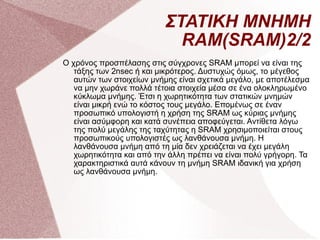 ΣΤΑΤΙΚΗ ΜΝΗΜΗ RAM(SRAM)2/2 Ο χρόνος προσπέλασης στις σύγχρονες SRAM μπορεί να είναι της τάξης των 2nsec ή και μικρότερος. Δυστυχώς όμως, το μέγεθος αυτών των στοιχείων μνήμης είναι σχετικά μεγάλο, με αποτέλεσμα να μην χωράνε πολλά τέτοια στοιχεία μέσα σε ένα ολοκληρωμένο κύκλωμα μνήμης. Έτσι η χωρητικότητα των στατικών μνημών είναι μικρή ενώ το κόστος τους μεγάλο. Επομένως σε έναν προσωπικό υπολογιστή η χρήση της SRAM ως κύριας μνήμης είναι ασύμφορη και κατά συνέπεια αποφεύγεται. Αντίθετα λόγω της πολύ μεγάλης της ταχύτητας η SRAM χρησιμοποιείται στους προσωπικούς υπολογιστές ως λανθάνουσα μνήμη. Η λανθάνουσα μνήμη από τη μία δεν χρειάζεται να έχει μεγάλη χωρητικότητα και από την άλλη πρέπει να είναι πολύ γρήγορη. Τα χαρακτηριστικά αυτά κάνουν τη μνήμη SRAM ιδανική για χρήση ως λανθάνουσα μνήμη.  