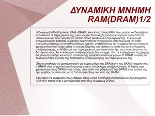 ΔΥΝΑΜΙΚΗ ΜΝΗΜΗ RAM(DRAM)1/2 Η δυναμική RAM (Dynamic RAM - DRAM) είναι ένας τύπος RAM, που μπορεί να διατηρήσει αναλλοίωτα τα περιεχόμενά της, μόνο αν γίνεται συνεχής αναζωογόνηση σε αυτά από ένα ειδικό κύκλωμα που ονομάζεται refresh circuit (κύκλωμα αναζωογόνησης). Το κύκλωμα αναζωογόνησης διαβάζει με μεγάλη συχνότητα τα περιεχόμενα κάθε πυκνωτή (σε κάθε πυκνωτή μπορούμε να αποθηκεύσουμε ένα bit), ανεξάρτητα αν τα περιεχόμενα του πυκνωτή χρησιμοποιούνται ή όχι εκείνη τη στιγμή. Εξαιτίας του τρόπου κατασκευής του κυκλώματος αναζωογόνησης, το διάβασμα των περιεχομένων των πυκνωτών έχει ως αποτέλεσμα και τη διατήρηση τους. Αν το κύκλωμα αναζωογόνησης δεν υπήρχε, τότε τα περιεχόμενα της μνήμης θα χάνονταν ακόμα και όταν ο υπολογιστής τροφοδοτούνταν με ρεύμα. Η DRAM ονομάζεται δυναμική RAM, εξαιτίας της διαδικασίας αναζωογόνησης των περιεχομένων της. Όλοι οι υπολογιστές χρησιμοποιούν για κύρια μνήμη την DRAM αντί της SRAM, παρόλο που η DRAM είναι σημαντικά αργότερη και απαιτεί το κύκλωμα αναζωογόνησης. Ο λόγος που χρησιμοποιείται η DRAM είναι απλός: είναι πολύ πιο φθηνή από την SRAM, ενώ το chip της έχει μεγέθος περίπου ίσο με το 1/4 του μεγέθους του chip της SRAM. Εδώ αξίζει να αναφερθεί πως υπάρχει και η μνήμη SDRAM(Synchronous DRAM-Σύγχρονη DRAM) η οποία είναι η γρηγορότερη από όλες τις μνήμες DRAM.  