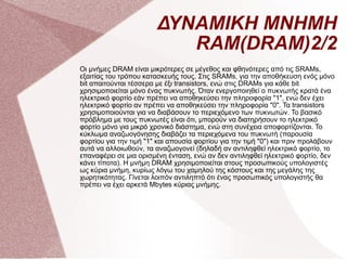 ΔΥΝΑΜΙΚΗ ΜΝΗΜΗ RAM(DRAM)2/2 Οι μνήμες DRAM είναι μικρότερες σε μέγεθος και φθηνότερες από τις SRAMs, εξαιτίας του τρόπου κατασκευής τους. Στις SRAMs, για την αποθήκευση ενός μόνο bit απαιτούνται τέσσερα με έξι transistors, ενώ στις DRAMs για κάθε bit χρησιμοποιείται μόνο ένας πυκνωτής. Όταν ενεργοποιηθεί ο πυκνωτής κρατά ένα ηλεκτρικό φορτίο εάν πρέπει να αποθηκεύσει την πληροφορία &quot;1&quot;, ενώ δεν έχει ηλεκτρικό φορτίο αν πρέπει να αποθηκεύσει την πληροφορία &quot;0&quot;. Τα transistors χρησιμοποιούνται για να διαβάσουν το περιεχόμενο των πυκνωτών. Το βασικό πρόβλημα με τους πυκνωτές είναι ότι, μπορούν να διατηρήσουν το ηλεκτρικό φορτίο μόνο για μικρό χρονικό διάστημα, ενώ στη συνέχεια αποφορτίζονται. Το κύκλωμα αναζωογόνησης διαβάζει τα περιεχόμενα του πυκνωτή (παρουσία φορτίου για την τιμή &quot;1&quot; και απουσία φορτίου για την τιμή &quot;0&quot;) και πριν προλάβουν αυτά να αλλοιωθούν, τα αναζωογονεί (δηλαδή αν αντιληφθεί ηλεκτρικό φορτίο, το επαναφέρει σε μια ορισμένη ένταση, ενώ αν δεν αντιληφθεί ηλεκτρικό φορτίο, δεν κάνει τίποτα). Η μνήμη DRAM χρησιμοποιείται στους προσωπικούς υπολογιστές ως κύρια μνήμη, κυρίως λόγω του χαμηλού της κόστους και της μεγάλης της χωρητικότητας. Γίνεται λοιπόν αντιληπτό ότι ένας προσωπικός υπολογιστής θα πρέπει να έχει αρκετά Mbytes κύριας μνήμης. 