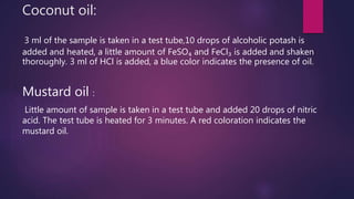 Coconut oil:
3 ml of the sample is taken in a test tube,10 drops of alcoholic potash is
added and heated, a little amount of FeSO₄ and FeCl₃ is added and shaken
thoroughly. 3 ml of HCl is added, a blue color indicates the presence of oil.
Mustard oil :
Little amount of sample is taken in a test tube and added 20 drops of nitric
acid. The test tube is heated for 3 minutes. A red coloration indicates the
mustard oil.
 