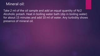Mineral oil:
Take 2 ml of the oil sample and add an equal quantity of N/2
Alcoholic potash. Heat in boiling water bath (dip in boiling water)
for about 15 minutes and add 10 ml of water. Any turbidity shows
presence of mineral oil.
 