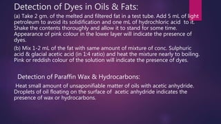 Detection of Dyes in Oils & Fats:
(a) Take 2 gm. of the melted and filtered fat in a test tube. Add 5 mL of light
petroleum to avoid its solidification and one mL of hydrochloric acid to it.
Shake the contents thoroughly and allow it to stand for some time.
Appearance of pink colour in the lower layer will indicate the presence of
dyes.
(b) Mix 1-2 mL of the fat with same amount of mixture of conc. Sulphuric
acid & glacial acetic acid (in 1:4 ratio) and heat the mixture nearly to boiling.
Pink or reddish colour of the solution will indicate the presence of dyes.
Detection of Paraffin Wax & Hydrocarbons:
Heat small amount of unsaponifiable matter of oils with acetic anhydride.
Droplets of oil floating on the surface of acetic anhydride indicates the
presence of wax or hydrocarbons.
 