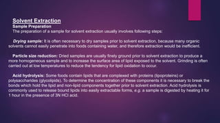 Solvent Extraction
Sample Preparation
The preparation of a sample for solvent extraction usually involves following steps:
Drying sample: It is often necessary to dry samples prior to solvent extraction, because many organic
solvents cannot easily penetrate into foods containing water, and therefore extraction would be inefficient.
Particle size reduction: Dried samples are usually finely ground prior to solvent extraction to produce a
more homogeneous sample and to increase the surface area of lipid exposed to the solvent. Grinding is often
carried out at low temperatures to reduce the tendency for lipid oxidation to occur.
Acid hydrolysis: Some foods contain lipids that are complexed with proteins (lipoproteins) or
polysaccharides (glycolipids). To determine the concentration of these components it is necessary to break the
bonds which hold the lipid and non-lipid components together prior to solvent extraction. Acid hydrolysis is
commonly used to release bound lipids into easily extractable forms, e.g. a sample is digested by heating it for
1 hour in the presence of 3N HCl acid.
 