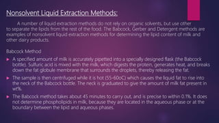 Nonsolvent Liquid Extraction Methods:
A number of liquid extraction methods do not rely on organic solvents, but use other
to separate the lipids from the rest of the food. The Babcock, Gerber and Detergent methods are
examples of nonsolvent liquid extraction methods for determining the lipid content of milk and
other dairy products.
Babcock Method
 A specified amount of milk is accurately pipetted into a specially designed flask (the Babcock
bottle). Sulfuric acid is mixed with the milk, which digests the protein, generates heat, and breaks
down the fat globule membrane that surrounds the droplets, thereby releasing the fat.
 The sample is then centrifuged while it is hot (55-60oC) which causes the liquid fat to rise into
the neck of the Babcock bottle. The neck is graduated to give the amount of milk fat present in
wt%.
 The Babcock method takes about 45 minutes to carry out, and is precise to within 0.1%. It does
not determine phospholipids in milk, because they are located in the aqueous phase or at the
boundary between the lipid and aqueous phases.
 