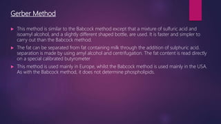Gerber Method
 This method is similar to the Babcock method except that a mixture of sulfuric acid and
isoamyl alcohol, and a slightly different shaped bottle, are used. It is faster and simpler to
carry out than the Babcock method.
 The fat can be separated from fat containing milk through the addition of sulphuric acid.
separation is made by using amyl alcohol and centrifugation. The fat content is read directly
on a special calibrated butyrometer
 This method is used mainly in Europe, whilst the Babcock method is used mainly in the USA.
As with the Babcock method, it does not determine phospholipids.
 