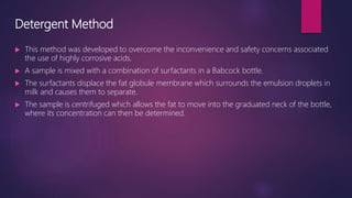 Detergent Method
 This method was developed to overcome the inconvenience and safety concerns associated
the use of highly corrosive acids.
 A sample is mixed with a combination of surfactants in a Babcock bottle.
 The surfactants displace the fat globule membrane which surrounds the emulsion droplets in
milk and causes them to separate.
 The sample is centrifuged which allows the fat to move into the graduated neck of the bottle,
where its concentration can then be determined.
 