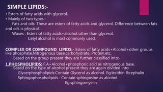 SIMPLE LIPIDS:-
• Esters of fatty acids with glycerol.
• Mainly of two types:-
Fats and oils: These are esters of fatty acids and glycerol. Difference between fats
and oils is physical.
Waxes : Esters of fatty acids+alcohol other than glycerol.
Cetyl alcohol is most commonly used.
COMPLEX OR COMPOUND LIPIDS:- Esters of fatty acids+Alcohol+other groups
like phosphate,Nitrogenous base,carbohydrate ,Protein.etc.
Based on the group present they are further classified into:-
1.PHOSPHOLIPIDS: F.A+Alcohol+phosphoric acid as nitrogenous base.
Based on the type of alcohol present they are again divided into:
Glycerphospholipids:Contain Glycerol as alcohol. Eg:lecithin &cephalin
Sphingophospholipids : Contain sphingosine as alcohol.
Eg:sphingomyelin
 