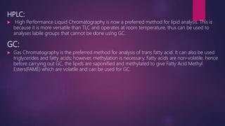 HPLC:
 High Performance Liquid Chromatography is now a preferred method for lipid analysis. This is
because it is more versatile than TLC and operates at room temperature, thus can be used to
analyses labile groups that cannot be done using GC.
GC:
 Gas Chromatography is the preferred method for analysis of trans fatty acid. It can also be used
triglycerides and fatty acids; however, methylation is necessary. Fatty acids are non-volatile, hence
before carrying out GC, the lipids are saponified and methylated to give Fatty Acid Methyl
Esters(FAME) which are volatile and can be used for GC.
 