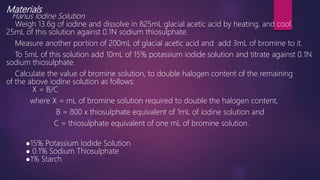 Materials
Hanus Iodine Solution
Weigh 13.6g of iodine and dissolve in 825mL glacial acetic acid by heating, and cool.
25mL of this solution against 0.1N sodium thiosulphate.
Measure another portion of 200mL of glacial acetic acid and add 3mL of bromine to it.
To 5mL of this solution add 10mL of 15% potassium iodide solution and titrate against 0.1N
sodium thiosulphate.
Calculate the value of bromine solution, to double halogen content of the remaining
of the above iodine solution as follows:
X = B/C
where X = mL of bromine solution required to double the halogen content,
B = 800 x thiosulphate equivalent of 1mL of iodine solution and
C = thiosulphate equivalent of one mL of bromine solution.
●15% Potassium Iodide Solution
● 0.1% Sodium Thiosulphate
●1% Starch
 