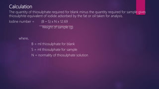 Calculation
The quantity of thiosulphate required for blank minus the quantity required for sample gives
thiosulphite equivalent of iodide adsorbed by the fat or oil taken for analysis.
Iodine number = (B – S) x N x 12.69
Weight of sample (g)
where,
B = ml thiosulphate for blank
S = ml thiosulphate for sample
N = normality of thiosulphate solution
 