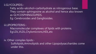 ii.GLYCOLIPIDS:-
Fatty acids+alcohol+carbohydrate as nitrogenous base.
They contain sphingosine as alcohol and hence also known
as GLYCOSPHINGOUPIDS.
Eg: Cerebrosides and Gangliosides.
iii.LIPOPROTEINS:-
Macromolecular complexes of lipids with proteins.
Eg:LDL,VLDL,Chylomicrons,HDL,etc
iv. Other complex lipids:-
Sulfolipids,Aminolipids and other Lipopolysaccharides come
under this.
 