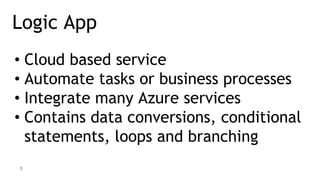3
Logic App
• Cloud based service
• Automate tasks or business processes
• Integrate many Azure services
• Contains data conversions, conditional
statements, loops and branching
 