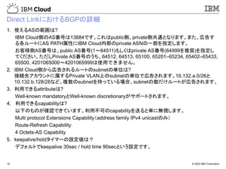 © 2020 IBM Corporation18
Direct LinkにおけるBGPの詳細
1. 使えるASの範囲は?
IBM Cloud側のAS番号は13884です。これはpublic側、private側共通となります。また、広告す
る各ルートにAS PATH属性にIBM Cloud内部のprivate ASNの一部を指定します。
お客様側AS番号は、public AS番号(1～64511)もしくはprivate AS番号(64999を推奨)を指定し
てください。ただしPrivate AS番号のうち、64512, 64513, 65100, 65201–65234, 65402–65433,
65500, 4201065000～4201065999は使用できません。
2. IBM Cloud側から広告されるルートのsubnetの単位は?
接続先アカウントに属するPrivate VLAN上のsubnetの単位で広告されます。10.132.a.0/26と
10.132.b.128/26など、複数のsubnetを持っている場合、subnetの数だけルートが広告されます。
3. 利用できるattributeは?
Well-known mandatoryとWell-known discretionaryがサポートされます。
4. 利用できるcapabilityは?
以下のものが確認できています。利用不可のcapabilityを送ると単に無視します。
Multi protocol Extensions Capability（address family IPv4 unicastのみ）
Route-Refresh Capability
4 Octets-AS Capability
5. keepalive/holdタイマーの設定値は？
デフォルトでkeepalive 30sec / hold time 90secという設定です。
 