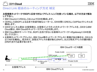 © 2020 IBM Corporation19
Direct Link 経由のルーティング方式 補足
お客様側ネットワークでBGPに広告できないアドレス・レンジを使っている場合、以下の方法で解決
して下さい。
▪ IBM Cloud上にVRAもしくはLinuxでGWを構成します。
▪ CERもしくはBGPによる広告で到達可能なルーターと、GWの間にGREもしくはIPSecでトンネルを
構成します。
▪ GWからトンネル経由・お客様側は、お客様イントラネットのネットワーク・アドレスを、GWからIBM
Cloud側は、IBM Cloudのネットワークアドレスを利用します。
▪ IBM Cloud側のサーバーでは、BGPに広告できないお客様ネットワークへのgatewayにGWを設
定してください。
▪ お客様ネットワーク・アドレスと、IBM Cloud側ネットワーク・アドレスに重複がある場合は、GW上な
どにNATを構成し、双方向で、送信元アドレスの書き換え(SNAT)、および宛先アドレスの書き換え
(DNAT)を行う必要があります。
お客様
CER BCR
Private VLAN
Public VLAN
お客様アドレス
IBM Cloudアドレス
VMGW
XCR
10.254.x.x/31
IBM Cloudサービス範囲
NAT
BGP
GRE tunnel
VRF環境
 
