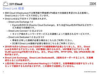 © 2020 IBM Corporation
Direct Link 概要
▪ IBM Cloud Infrastructureでは専用線や閉域網VPN経由での接続を希望されるお客様に、
Direct Linkというサービスで対応しています。
▪ Direct Linkは以下のタイプで提供されます。
– Direct Link Exchange 1.0
• Equinix社のECX (Equinix Cloud Exchange)、または@Tokyo社のATBeXなどのサー
ビス経由での接続です。
– Direct Link Connect 1.0 および 2.0
• キャリア様のネットワークサービスとの連携によって提供されるサービスです。
– Direct Link Dedicated 1.0 および 2.0
• 帯域を占有した接続が必要な場合はこちらをご利用ください。
• DC側でDirect Link接続が必要な場合はこちらをご利用ください。
▪ 2016年10月からDirect LinkではBGPでの経路制御が必須となりました。また、Direct
Linkを利用するアカウントは、VRF環境に移行されます。VRF環境ではアカウント間
VLAN spanningが利用できません。また、IPsec VPN、PPTP VPN、SSL VPNの利用に制
約があります。
▪ Direct Link Exchange、Direct Link Dedicated共、2契約をオーダーすることで、冗長構
成をとることが出来ます。
▪ 上記の他にDirect Link Dedicated Hostingという名称で、お客様機器を収容するラックと
セットで提供するものがありますが、この資料では説明していません。
2
 