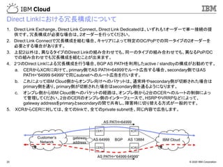 © 2020 IBM Corporation20
Direct Linkにおける冗長構成について
1. Direct Link Exchange、Direct Link Connect、Direct Link Dedicatedは、いずれも1オーダーで単一接続の提
供です。冗長構成が必要な場合は、2オーダーを行ってください。
2. Direct Link Connectで冗長構成を組む場合、キャリアによって特定のDC/PoPでの同一タイプの2オーダーを
必要とする場合があります。
3. 上記2以外は、異なるタイプのDirect Linkの組み合わせでも、同一のタイプの組み合わせでも、異なるPoP/DC
での組み合わせでも冗長構成を組むことが出来ます。
4. 2つのDirect Linkによる冗長構成を行う場合、BGP AS PATHを利用したactive / standbyの構成がお勧めです。
a. CERからXCRに向けて、primary側でAS PATH=64999でルート広告する場合、secondary側ではAS
PATH=“64999 64999”で同じsubnetへのルート広告を行います。
b. これによってIBM Cloud側からオンプレ向けへのパケットは、通常時やsecondary側が切断された場合は
primary側を通り、primary側が切断された場合はsecondary側を通るようになります。
c. オンプレ側からIBM Cloud側へのパケットの経路は、オンプレ側から2台のCERへのルートの制御によっ
て管理してください。2台のCERのオンプレ側のインターフェースで、HSRPやVRRPなどによって、
gateway addressをprimaryとsecondaryの間で共有し、障害時に切り替える方式が一般的です。
5. XCRからCERに対しては、全てのlinkで、全てのprivate subnetを、同じ内容で広告します。
CER1
CER2
XCR1
XCR2
IBM Cloud
Customer’s
Network
BGPgateway
address
AS PATH=64999
AS PATH=“64999 64999”
AS 13884AS 64999
 