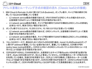 © 2020 IBM Corporation21
アドレス重複とルーティング方式の確認の流れ (Classic IaaSとの接続)
1. IBM Cloud上のprivate VLANに割り当てられるsubnetと、オンプレ側や、キャリア様の網内で利
用しているsubnetが重複している場合
– L2 network service経由の接続であれば、VRAでのNATとGREトンネルの組み合わせか、
お客様側でのNATによって衝突回避できる可能性があります。
– L3 network service経由の場合、キャリア様の網内ではNATの構成もGREトンネルの終端も
出来ないので、解決できない場合があります。
2. オンプレ側で10.0.0.0/14、10.200.0.0/14、10.198.0.0/15などを使っている場合
– L2 network service経由の接続であれば、GREトンネルや、お客様側でのNATによって衝突
回避できる可能性があります。
– L3 network service経由の場合、キャリア様の網内ではNATの構成もGREトンネルの終端も
出来ないので、解決できない場合があります。
3. 1もしくは2のケースで、解決のためにVRAやvSRXを使う場合、transit VLANのsubnetとオンプ
レ側でIP addressが重複していない必要があります。重複している場合は、CER側でPBR
(policy base routing)を設定し、CERからVRAへのGREトンネルのパケットのみVRAにルートを
向けることで回避できる可能性があります。
4. CERはBGP ASNとして64999を使うか、お客様またはキャリア様のpublic ASNを使う必要があ
ります。4byte ASNも使えますが、ほとんど普及していません。CER候補のルーターが他のASN
を利用している場合、別途CERを用意するか、CER上にVRFを構成して既存のルーターと分離
することで回避できる可能性があります。CER/XCR間でBGPを使わず、CERからVRAまでGRE
トンネルを張って、CER/VRA間でBGPもしくはOSPFを使って冗長経路を組むことも出来ます。
 
