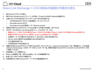 © 2020 IBM Corporation6
Direct Link Exchange 1.0 ECX経由の接続の手続きの流れ
1. IBM Cloudにアカウントを取る。
2. IBM Cloud Infrastructure上にサーバーを作成し、Private VLANのIP addressを確認する。
3. 必要に応じてPoPのあるDCプロバイダーと以下のものを契約する。
– PoPのあるDCのいずれかにお客様側ルーターをハウジング
– Exchange service (ECX)
– Exchange serviceとお客様ルーターのcross connect
4. 接続先のIBM CloudのアカウントでCaseを通じてVRF移行を依頼し、完了させる。
5. ECXポータルのDirect Link ExchangeのメニューでVCをオーダーする。
• 接続先として、TOK01 PoPの場合はTokyo、TOK03 PoPの場合はTokyo3、OSA01 PoPの場合はOsakaを指定する。
• 接続先のIBM Cloudのアカウント番号と、buyer’s portを指定する。(P.8参照)
• お客様ルーターECX間のVLAN方式として、Dot1QもしくはQinQを指定する。
• Dot1Q、QinQで使用するお客様側VLAN IDを指定する。
• VCの速度を指定する。
• CER側のBGP ASNを指定する。
6. 接続先のIBM CloudのアカウントでIBM Cloudのポータルにログインし、Direct Link Exchange 1.0の一覧画面から、VCの承認
とDirect Link Exchange 1.0のオーダーを行う。VCオーダー後、時間が経過するとVCがキャンセルされてしまいますので、早め
に承認してください。
7. お客様側ルーターを構成する。
8. Direct Link接続完了後、 IBM Cloud側ルーターとの疎通確認する。
9. 必要に応じてNAT GWなどを構成する。
10. お客様拠点からIBM Cloud上のサーバーまでの疎通確認を行う。
 