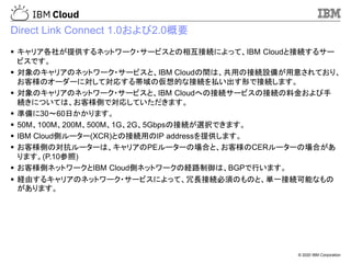 © 2020 IBM Corporation
Direct Link Connect 1.0および2.0概要
▪ キャリア各社が提供するネットワーク・サービスとの相互接続によって、IBM Cloudと接続するサー
ビスです。
▪ 対象のキャリアのネットワーク・サービスと、IBM Cloudの間は、共用の接続設備が用意されており、
お客様のオーダーに対して対応する帯域の仮想的な接続を払い出す形で接続します。
▪ 対象のキャリアのネットワーク・サービスと、IBM Cloudへの接続サービスの接続の料金および手
続きについては、お客様側で対応していただきます。
▪ 準備に30～60日かかります。
▪ 50M、100M、200M、500M、1G、2G、5Gbpsの接続が選択できます。
▪ IBM Cloud側ルーター(XCR)との接続用のIP addressを提供します。
▪ お客様側の対抗ルーターは、キャリアのPEルーターの場合と、お客様のCERルーターの場合があ
ります。(P.10参照)
▪ お客様側ネットワークとIBM Cloud側ネットワークの経路制御は、BGPで行います。
▪ 経由するキャリアのネットワーク・サービスによって、冗長接続必須のものと、単一接続可能なもの
があります。
 